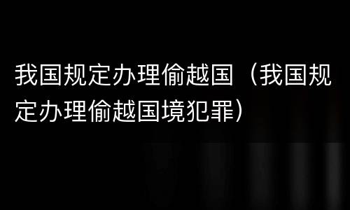 我国规定办理偷越国（我国规定办理偷越国境犯罪）