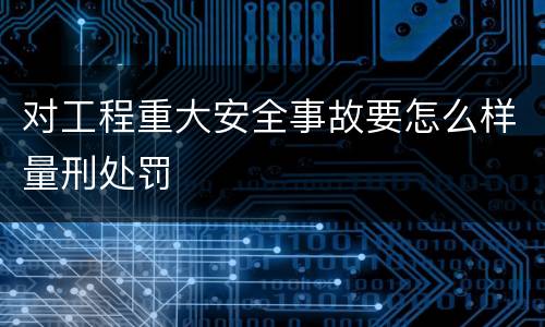 对工程重大安全事故要怎么样量刑处罚
