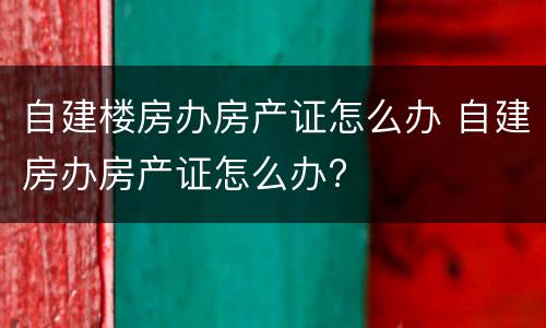 自建楼房办房产证怎么办 自建房办房产证怎么办?