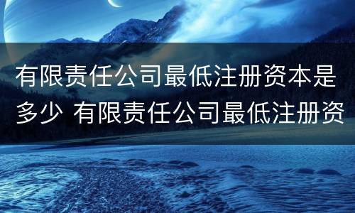 有限责任公司最低注册资本是多少 有限责任公司最低注册资本是多少人民币