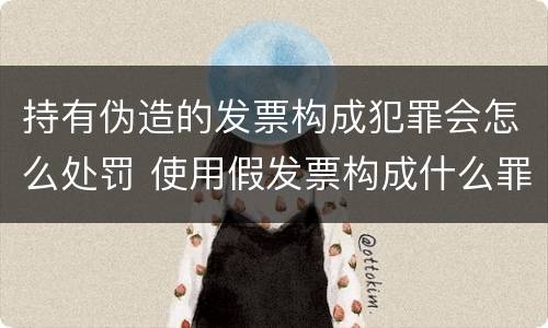 持有伪造的发票构成犯罪会怎么处罚 使用假发票构成什么罪
