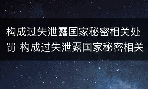 构成过失泄露国家秘密相关处罚 构成过失泄露国家秘密相关处罚标准