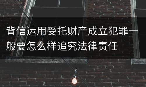 背信运用受托财产成立犯罪一般要怎么样追究法律责任