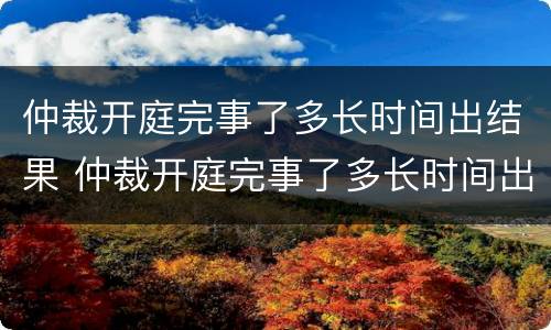 仲裁开庭完事了多长时间出结果 仲裁开庭完事了多长时间出结果啊