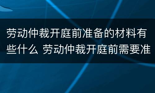 劳动仲裁开庭前准备的材料有些什么 劳动仲裁开庭前需要准备什么资料