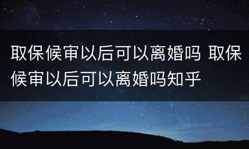 取保候审以后可以离婚吗 取保候审以后可以离婚吗知乎