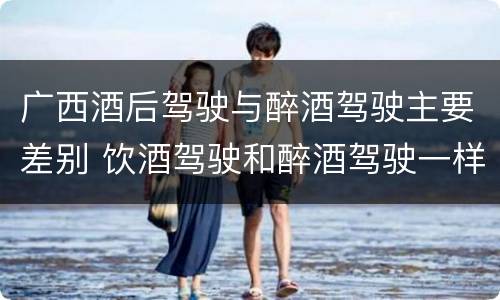 广西酒后驾驶与醉酒驾驶主要差别 饮酒驾驶和醉酒驾驶一样吗