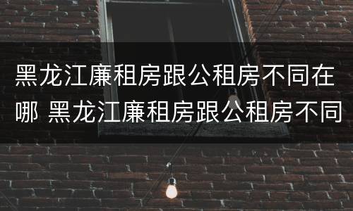 黑龙江廉租房跟公租房不同在哪 黑龙江廉租房跟公租房不同在哪里