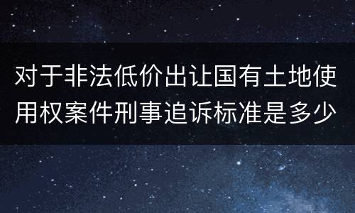 对于非法低价出让国有土地使用权案件刑事追诉标准是多少