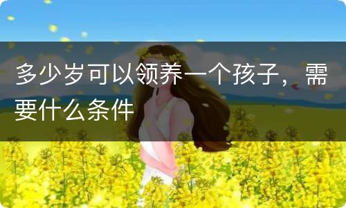 多少岁可以领养一个孩子，需要什么条件