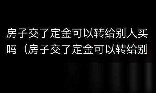 房子交了定金可以转给别人买吗（房子交了定金可以转给别人买吗安全吗）