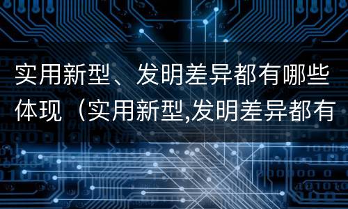 实用新型、发明差异都有哪些体现（实用新型,发明差异都有哪些体现呢）