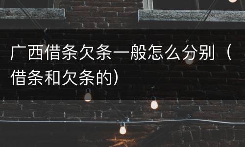 广西借条欠条一般怎么分别（借条和欠条的）