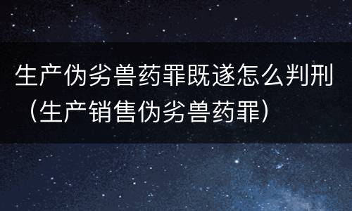 生产伪劣兽药罪既遂怎么判刑（生产销售伪劣兽药罪）