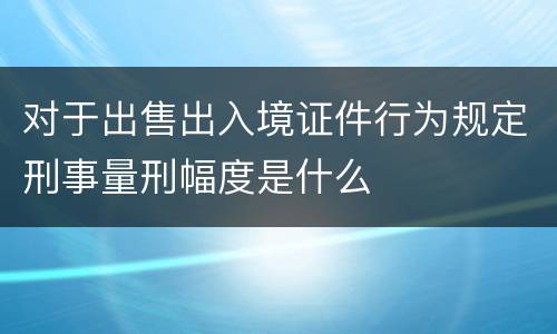 对于出售出入境证件行为规定刑事量刑幅度是什么