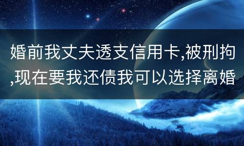婚前我丈夫透支信用卡,被刑拘,现在要我还债我可以选择离婚吗