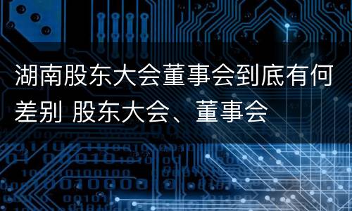 湖南股东大会董事会到底有何差别 股东大会、董事会