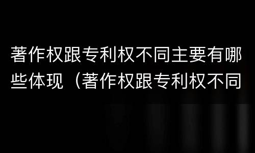 著作权跟专利权不同主要有哪些体现（著作权跟专利权不同主要有哪些体现）