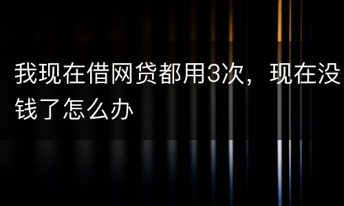 我现在借网贷都用3次，现在没钱了怎么办
