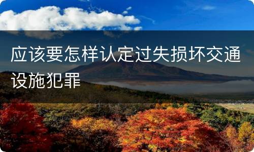 应该要怎样认定过失损坏交通设施犯罪