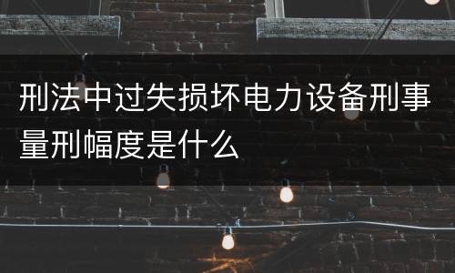 刑法中过失损坏电力设备刑事量刑幅度是什么