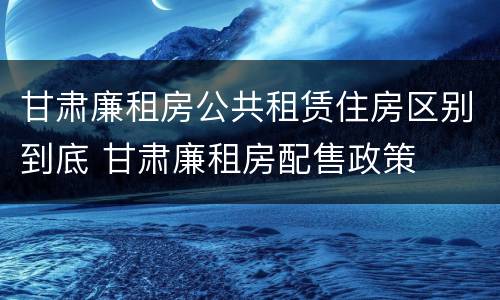 甘肃廉租房公共租赁住房区别到底 甘肃廉租房配售政策