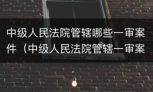 中级人民法院管辖哪些一审案件（中级人民法院管辖一审案件范围）