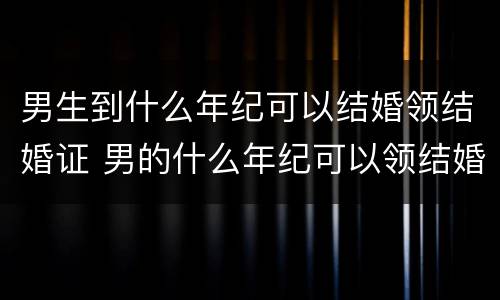 男生到什么年纪可以结婚领结婚证 男的什么年纪可以领结婚证