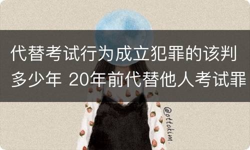 代替考试行为成立犯罪的该判多少年 20年前代替他人考试罪量刑