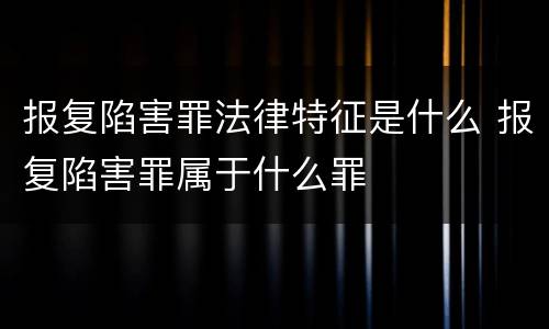 报复陷害罪法律特征是什么 报复陷害罪属于什么罪