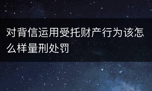 对背信运用受托财产行为该怎么样量刑处罚