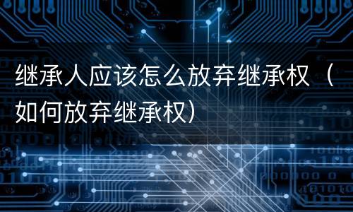 继承人应该怎么放弃继承权（如何放弃继承权）