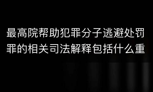 最高院帮助犯罪分子逃避处罚罪的相关司法解释包括什么重要内容