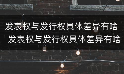 发表权与发行权具体差异有啥 发表权与发行权具体差异有啥区别