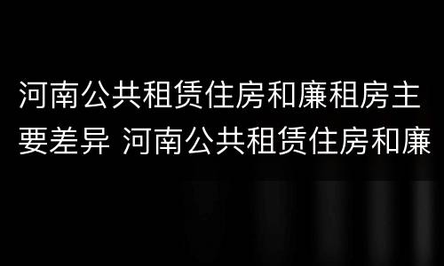 河南公共租赁住房和廉租房主要差异 河南公共租赁住房和廉租房主要差异在哪
