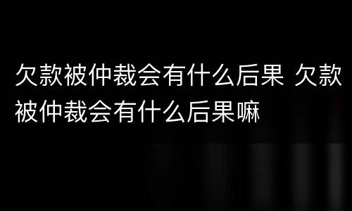 欠款被仲裁会有什么后果 欠款被仲裁会有什么后果嘛