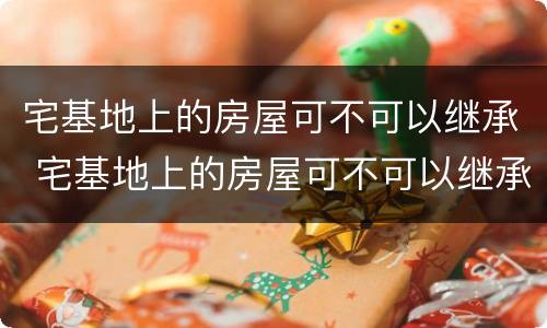 宅基地上的房屋可不可以继承 宅基地上的房屋可不可以继承给子女