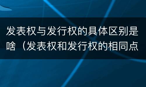 发表权与发行权的具体区别是啥（发表权和发行权的相同点）