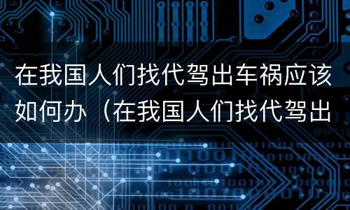 在我国人们找代驾出车祸应该如何办（在我国人们找代驾出车祸应该如何办手续）