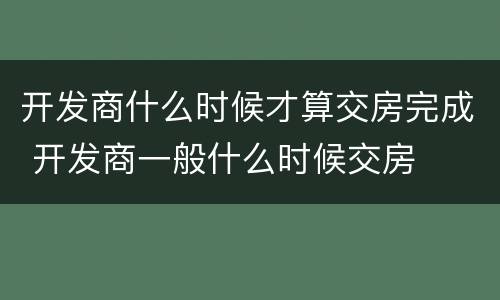 开发商什么时候才算交房完成 开发商一般什么时候交房