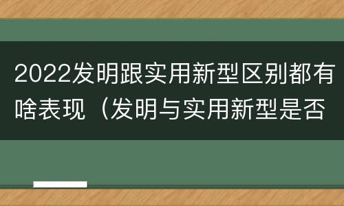 2022发明跟实用新型区别都有啥表现（发明与实用新型是否具有实用性）