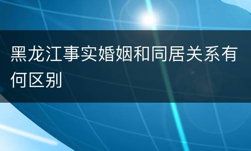 黑龙江事实婚姻和同居关系有何区别
