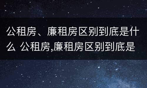 公租房、廉租房区别到底是什么 公租房,廉租房区别到底是什么样的