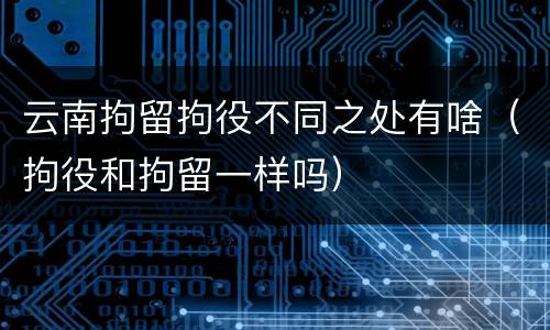 云南拘留拘役不同之处有啥（拘役和拘留一样吗）