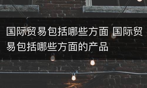 国际贸易包括哪些方面 国际贸易包括哪些方面的产品