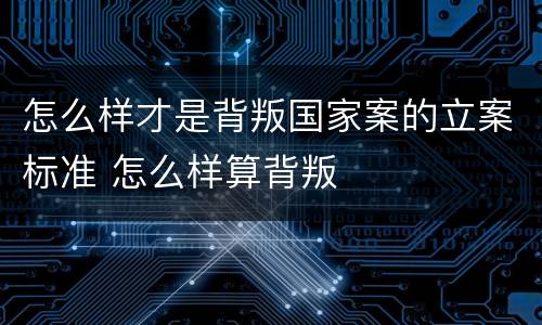 怎么样才是背叛国家案的立案标准 怎么样算背叛