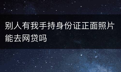 别人有我手持身份证正面照片能去网贷吗