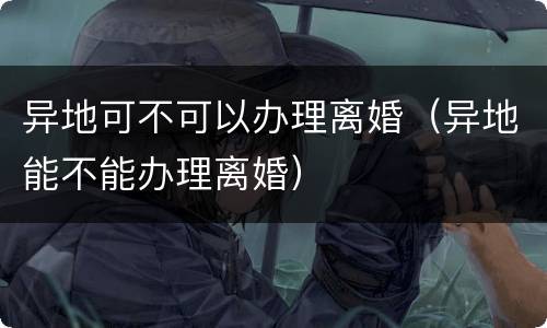 异地可不可以办理离婚（异地能不能办理离婚）