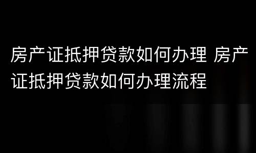 房产证抵押贷款如何办理 房产证抵押贷款如何办理流程