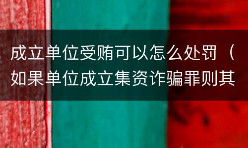 成立单位受贿可以怎么处罚（如果单位成立集资诈骗罪则其刑事责任的承担情形是）